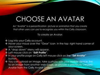 CHOOSE AN AVATAR
An “Avatar” is a personification picture or animation that you create
that other users can use to recognize you within the Celly classroom.
To create an Avatar:
 Log into your Celly account.
 Hover your moue over the “Gear” icon in the top right hand corner of
your screen.
 A “drop down” Menu will appear.
 Left mouse click on “Edit Profile”.
 In your profile page on Celly left mouse click on the “Set Avatar”
button.
 You can upload an image, take a photo with your mobile device, link
to an image from another web page, or choose a previously created
Avatar from the Celly Avatar Gallery.
 