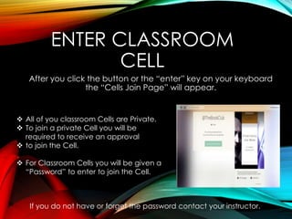 ENTER CLASSROOM
CELL
After you click the button or the “enter” key on your keyboard
the “Cells Join Page” will appear.
 All of you classroom Cells are Private.
 To join a private Cell you will be
required to receive an approval
 to join the Cell.
 For Classroom Cells you will be given a
“Password” to enter to join the Cell.
If you do not have or forget the password contact your instructor.
 