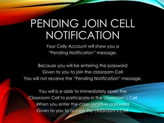 PENDING JOIN CELL
NOTIFICATION
Your Celly Account will show you a
“Pending Notification” message.
Because you will be entering the password
Given to you to join the classroom Cell
You will not receive the “Pending Notification” message.
You will b e able to immediately open the
Classroom Cell to participate in the classroom’s Cell
When you enter the case-sensitive password
Given to you to access the classroom’s Cell.
 