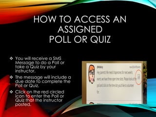 HOW TO ACCESS AN
ASSIGNED
POLL OR QUIZ
 You will receive a SMS
Message to do a Poll or
take a Quiz by your
instructor.
 The message will include a
due date to complete the
Poll or Quiz.
 Click on the red circled
icon to enter the Poll or
Quiz that the instructor
posted.
 