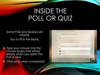 INSIDE THE
POLL OR QUIZ
Some Polls and Quizzes will
require
You to fill in the blank.
 Type your answer into the
answer boxes that will be
empty when you open the
Poll or Quiz.
 Click send when completed.
 