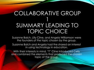 COLLABORATIVE GROUP
1
SUMMARY LEADING TO
TOPIC CHOICE
Suzanne Balch, Lilly Cline, and Angela Williamson were
the founders of the topic chosen by the group.
Suzanne Balch and Angela had the shared an interest
in using technology in education.
With their interests in mind, “T” Cline introduced Celly
and combined the elements that produced the chosen
topic of the group.
 