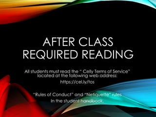AFTER CLASS
REQUIRED READING
All students must read the “ Celly Terms of Service”
located at the following web address:
https://cel.ly/tos
“Rules of Conduct” and “Netiquette” rules
In the student handbook.
 