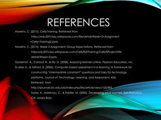 REFERENCES
Hawkins, C. (2015). Celly Training. Retrieved from
https://edu337class.wikispaces.com/file/detail/Week+2+Assignment
+Celly+Training2.pptx.
Hawkins, C. (2015). Week 3 Assignment: Group Expectations. Retrieved from
https:edu337class.wikispaces.com/Celly%20Training/Celly%Project/file
detail/Week+3.pptx.
Oosterhof, A., Conrad, R., & Ely, D. (2008). Assessing learners online. Pearson Education, Inc.
Scalise, K., & Gifford, B. (2006). Computer-based assessment in e-learning: A framework for
constructing “intermediate constraint” questions and tasks for technology
platforms. Journal of Technology, Learning, and Assessment, 4(6).
Retrieved from
http://sjournals.bc.edu/ois/index.php/itla/article/view/163/495.
Taylor, K., Marienau, C., & Fiddler, M. (2000). Developing adult learners. San Francisco,
CA: Jossey-Bass.
 
