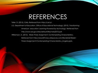REFERENCES
Teller, D. (2015). Celly. Retrieved from https://cel.ly/.
U.S. Department of Education, Office of Educational Technology. (2010). Transforming
American education: Learning Powered by technology. Retrieved from
http://www.ed.gov/sites/default/files/netp2010.pdf.
Williamson, A. (2015). Week Three Assignment: Contemplating Characteristics.
Retrieved from https://edu337class.wikispaces.com/file/detail/Week+
Three+Assignment+Contemplating+Characteristics_Angela.pptx.
 