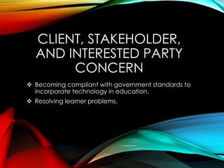 CLIENT, STAKEHOLDER,
AND INTERESTED PARTY
CONCERN
 Becoming compliant with government standards to
incorporate technology in education.
 Resolving learner problems.
 