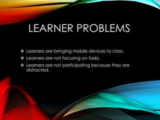 LEARNER PROBLEMS
 Learners are bringing mobile devices to class.
 Learners are not focusing on tasks.
 Learners are not participating because they are
distracted.
 