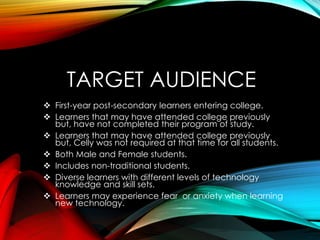 TARGET AUDIENCE
 First-year post-secondary learners entering college.
 Learners that may have attended college previously
but, have not completed their program of study.
 Learners that may have attended college previously
but, Celly was not required at that time for all students.
 Both Male and Female students.
 Includes non-traditional students.
 Diverse learners with different levels of technology
knowledge and skill sets.
 Learners may experience fear or anxiety when learning
new technology.
 