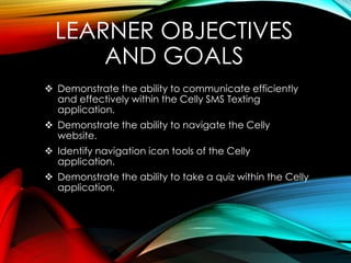 LEARNER OBJECTIVES
AND GOALS
 Demonstrate the ability to communicate efficiently
and effectively within the Celly SMS Texting
application.
 Demonstrate the ability to navigate the Celly
website.
 Identify navigation icon tools of the Celly
application.
 Demonstrate the ability to take a quiz within the Celly
application.
 