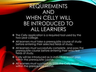 REQUIREMENTS
AND
WHEN CELLY WILL
BE INTRODUCED TO
ALL LEARNERS
 The Celly application is a required tool used by the
two-year college.
 All learners must take a prerequisite course of study
before entering their selected fields of study.
 All learners must successfully complete and pass the
prerequisite course before entering their selected
fields of study.
 Celly will be introduced as in individual lesson plan
within the prerequisite course.
 All learners must successfully pass the Celly lesson
within the prerequisite course.
 