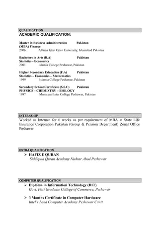 QUALIFICATION
ACADEMIC QUALIFICATION:
Master in Business Administration Pakistan
(MBA) Finance
2006 Allama Iqbal Open University, Islamabad Pakistan
Bachelors in Arts (B.A) Pakistan
Statistics - Economics
2001 Islamia College Peshawar, Pakistan
Higher Secondary Education (F.A) Pakistan
Statistics – Economics – Mathematics
1999 Islamia College Peshawar, Pakistan
Secondary School Certificate (S.S.C) Pakistan
PHYSICS – CHEMISTRY – BIOLOGY
1997 Municipal Inter College Peshawar, Pakistan
INTERNSHIP
Worked as Internee for 6 weeks as per requirement of MBA at State Life
Insurance Corporation Pakistan (Group & Pension Department) Zonal Office
Peshawar
EXTRA QUALIFICATION
 HAFIZ E QURAN
Siddiquia Quran Academy Nishtar Abad Peshawar
COMPUTER QUALIFICATION
 Diploma in Information Technology (DIT)
Govt. Post Graduate College of Commerce, Peshawar
 3 Months Certificate in Computer Hardware
Intel’s Land Computer Academy Peshawar Cantt.
 