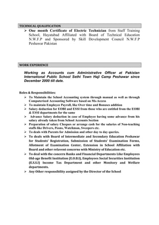TECHNICAL QUALIFICATION
 One month Certificate of Electric Technician from Staff Training
School, Hayatabad Affiliated with Board of Technical Education
N.W.F.P and Sponsored by Skill Development Council N.W.F.P
Peshawar Pakistan
WORK EXPERIENCE
Working as Accounts cum Administrative Officer at Pakistan
International Public School Sethi Town Haji Camp Peshawar since
December 2000 till date.
Roles & Responsibilities:
 To Maintain the School Accounting system through manual as well as through
Computerized Accounting Software based on Ms-Access
 To maintain Employee Payroll, like Over time and Bonuses addition
 Salary deduction for EOBI and ESSI from those who are entitled from the EOBI
& ESSI departments for the same
 Advance Salary deduction in case of Employee having some advance from his
salary already taken from School Accounts Section
 Preparation of salary Cheques or arrange cash for the salaries of Non-teaching
staffs like Drivers, Peons, Watchman, Sweepers etc.
 To deals with Parents for Admission and other day to day queries.
 To deals with Board of Intermediate and Secondary Education Peshawar
for Students’ Registration, Submission of Students’ Examination Forms,
Allotment of Examination Center, Extension in School Affiliation with
Board and other relavent concerns with Ministry of Education etc.
 To deal with the concern Banks and Financial Departments Like Employees
Old-age Benefit Institution (E.O.B.I), Employees Social Securities Institution
(E.S.S.I) Income Tax Department and other Monitory and Welfare
departments.
 Any Other responsibility assigned by the Director of the School
 
