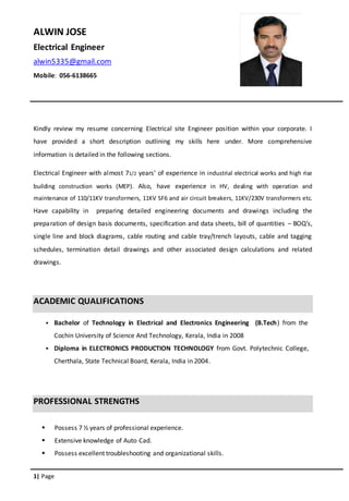 1| Page
ALWIN JOSE
Electrical Engineer
alwin5335@gmail.com
Mobile: 056-6138665
Kindly review my resume concerning Electrical site Engineer position within your corporate. I
have provided a short description outlining my skills here under. More comprehensive
information is detailed in the following sections.
Electrical Engineer with almost 71/2 years’ of experience in industrial electrical works and high rise
building construction works (MEP). Also, have experience in HV, dealing with operation and
maintenance of 110/11KV transformers, 11KV SF6 and air circuit breakers, 11KV/230V transformers etc.
Have capability in preparing detailed engineering documents and drawings including the
preparation of design basis documents, specification and data sheets, bill of quantities – BOQ’s,
single line and block diagrams, cable routing and cable tray/trench layouts, cable and tagging
schedules, termination detail drawings and other associated design calculations and related
drawings.
ACADEMIC QUALIFICATIONS
 Bachelor of Technology in Electrical and Electronics Engineering (B.Tech) from the
Cochin University of Science And Technology, Kerala, India in 2008
 Diploma in ELECTRONICS PRODUCTION TECHNOLOGY from Govt. Polytechnic College,
Cherthala, State Technical Board, Kerala, India in 2004.
PROFESSIONAL STRENGTHS
 Possess 7 ½ years of professional experience.
 Extensive knowledge of Auto Cad.
 Possess excellent troubleshooting and organizational skills.
 