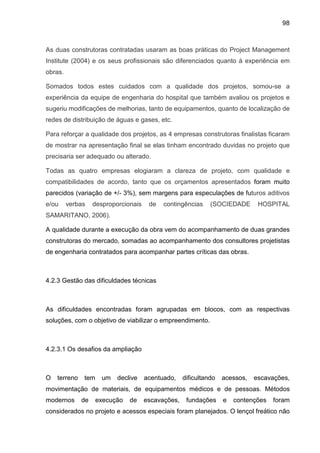 98
As duas construtoras contratadas usaram as boas práticas do Project Management
Institute (2004) e os seus profissionais são diferenciados quanto à experiência em
obras.
Somados todos estes cuidados com a qualidade dos projetos, somou-se a
experiência da equipe de engenharia do hospital que também avaliou os projetos e
sugeriu modificações de melhorias, tanto de equipamentos, quanto de localização de
redes de distribuição de águas e gases, etc.
Para reforçar a qualidade dos projetos, as 4 empresas construtoras finalistas ficaram
de mostrar na apresentação final se elas tinham encontrado duvidas no projeto que
precisaria ser adequado ou alterado.
Todas as quatro empresas elogiaram a clareza de projeto, com qualidade e
compatibilidades de acordo, tanto que os orçamentos apresentados foram muito
parecidos (variação de +/- 3%), sem margens para especulações de futuros aditivos
e/ou verbas desproporcionais de contingências (SOCIEDADE HOSPITAL
SAMARITANO, 2006).
A qualidade durante a execução da obra vem do acompanhamento de duas grandes
construtoras do mercado, somadas ao acompanhamento dos consultores projetistas
de engenharia contratados para acompanhar partes críticas das obras.
4.2.3 Gestão das dificuldades técnicas
As dificuldades encontradas foram agrupadas em blocos, com as respectivas
soluções, com o objetivo de viabilizar o empreendimento.
4.2.3.1 Os desafios da ampliação
O terreno tem um declive acentuado, dificultando acessos, escavações,
movimentação de materiais, de equipamentos médicos e de pessoas. Métodos
modernos de execução de escavações, fundações e contenções foram
considerados no projeto e acessos especiais foram planejados. O lençol freático não
 