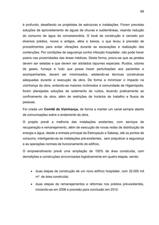 99
é profundo, desafiando os projetistas de estruturas e instalações. Foram previstas
soluções de aproveitamento de águas de chuvas e subterrâneas, visando redução
do consumo de água da concessionária. O local da construção é cercado por
diversos prédios, novos e antigos, altos e baixos, o que levou à previsão de
procedimentos para evitar vibrações durante as escavações e realização das
contenções. Por condições de segurança contra infecção hospitalar, não pode haver
poeira nas proximidades das áreas médicas. Desta forma, previu-se que as janelas
devem ser seladas e que devem ser adotados tapumes especiais. Ruídos, odores
de gases, fumaça e tudo que possa trazer perturbações aos pacientes e
acompanhantes, devem ser minimizados, adotando-se técnicas construtivas
adequadas durante a execução da obra. De forma a minimizar o impacto na
vizinhança da obra, evitando-se maiores incômodos à comunidade de Higienópolis,
foram planejadas soluções de isolamento de ruídos, levando praticamente ao
confinamento da obra, além de restrições de horários de trabalho e fluxos de
pessoas.
Foi criada um Comitê de Vizinhança, de forma a manter um canal sempre aberto
de comunicações sobre o andamento da obra.
O projeto prevê a melhoria das instalações existentes, com serviços de
recuperação e remanejamento, além de execução de novas redes de distribuição de
energia e água, desde a entrada principal da Eletropaulo e Sabesp, até os pontos de
consumo, interligando-as às instalações pré-existentes, sem prejudicar a segurança
e as operações normais de funcionamento do edifício.
O empreendimento prevê uma ampliação de 100% de área construída, com
demolições e construções sincronizadas logisticamente em quatro etapas, sendo:
• duas etapas de construção de um novo edifício hospitalar, com 32.000 mil
m² de área construída;
• duas etapas de remanejamentos e reformas nos prédios pré-existentes,
iniciando-se em 2006 e previsão para conclusão em 2012.
 