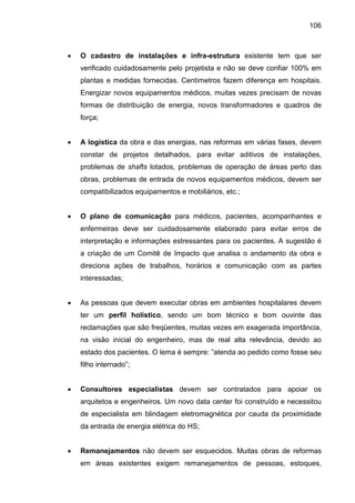106
• O cadastro de instalações e infra-estrutura existente tem que ser
verificado cuidadosamente pelo projetista e não se deve confiar 100% em
plantas e medidas fornecidas. Centímetros fazem diferença em hospitais.
Energizar novos equipamentos médicos, muitas vezes precisam de novas
formas de distribuição de energia, novos transformadores e quadros de
força;
• A logística da obra e das energias, nas reformas em várias fases, devem
constar de projetos detalhados, para evitar aditivos de instalações,
problemas de shafts lotados, problemas de operação de áreas perto das
obras, problemas de entrada de novos equipamentos médicos, devem ser
compatibilizados equipamentos e mobiliários, etc.;
• O plano de comunicação para médicos, pacientes, acompanhantes e
enfermeiras deve ser cuidadosamente elaborado para evitar erros de
interpretação e informações estressantes para os pacientes. A sugestão é
a criação de um Comitê de Impacto que analisa o andamento da obra e
direciona ações de trabalhos, horários e comunicação com as partes
interessadas;
• As pessoas que devem executar obras em ambientes hospitalares devem
ter um perfil holístico, sendo um bom técnico e bom ouvinte das
reclamações que são freqüentes, muitas vezes em exagerada importância,
na visão inicial do engenheiro, mas de real alta relevância, devido ao
estado dos pacientes. O lema é sempre: ”atenda ao pedido como fosse seu
filho internado”;
• Consultores especialistas devem ser contratados para apoiar os
arquitetos e engenheiros. Um novo data center foi construído e necessitou
de especialista em blindagem eletromagnética por cauda da proximidade
da entrada de energia elétrica do HS;
• Remanejamentos não devem ser esquecidos. Muitas obras de reformas
em áreas existentes exigem remanejamentos de pessoas, estoques,
 