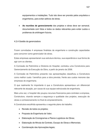 107
equipamentos e instalações. Tudo isto deve ser previsto pelos arquitetos e
engenheiros, para evitar aditivos de obras;
• As reuniões de gerenciamento dos projetos e obras deve ser semanal,
documentada com fotos e todos os dados relevantes para evitar custos e
problemas de arbitragem futuros.
4.2.4 Gestão da gerenciadora
Foram convidadas 4 empresas finalistas de engenharia e construção capacitadas
para concorrer como gerenciador de obras.
Estas empresas apresentaram sua estrutura técnica, sua experiência e sua forma de
agir com os clientes.
A Comissão de Patrimônio e Diretoria do Hospital, contratou uma Construtora para
Gerenciamento da Execução da Obra, a partir de janeiro de 2006.
A Comissão de Patrimônio presente nas apresentações classificou a Construtora
como melhor custo / benefício para a obra prevista, frente aos custos menores das
empresas de engenharia.
O que realmente foi importante é que a Construtora apresentava um diferencial
relevante de atuação, por causa do sua equipe estruturada de engenharia.
Mais uma vez, o hospital não poupou recursos financeiros para contratar a empresa,
Construtora, visando sempre a segurança e qualidade dos projetos, execução de
obras e comissionamento no final do empreendimento.
A Construtora escolhida apresentou o seguinte plano de trabalho:
• Revisão de todos os projetos;
• Proposta de Engenharia de Valor;
• Elaboração de Cronogramas e Planos Logísticos de Obras;
• Elaboração de Minuta de Contrato, Escopo de Obras e Memoriais;
• Coordenação das Aprovações legais;
 