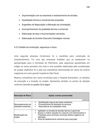 108
• Orçamentação com as empresas e esclarecimento de dúvidas;
• Equalização técnica e comercial das propostas;
• Sugestões de Negociação e efetivação da contratação;
• Acompanhamento da qualidade técnica e comercial;
• Elaboração de atas e recomendações semanais;
• Elaboração de Sumário Executivo Estratégico mensal.
4.2.5 Gestão da construção, segurança e riscos
Uma segunda empresa Construtora foi a escolhida para construção do
empreendimento. Foi uma das empresas finalistas que se destacaram na
apresentação para a Comissão de Patrimônio, pela segurança apresentada em
mitigar os riscos previstos nas vinte e uma questões elaboradas pela coordenação
do projeto (Apêndice A) e pela sua experiência demonstrada em obras da mesma
magnitude em outro grande hospital de São Paulo.
Mostrou consciência dos riscos envolvidos para o Hospital Samaritano, os desafios
da execução e a duração do projeto. Apresentou também os pontos de atenção
conforme descrito no quadro 33 a seguir :
Descrição do Risco Ações a serem promovidas
continua
Remanejamentos de
utilidades existentes
Identificação segura das redes existentes.
Procedimentos de liberação de serviços.
Redundância de instalações vitais.
Modificações de
projeto
Agilidade na tomada de decisão técnica e gerencial
Buscar a melhor solução em conjunto com Gerenciadora e
Projetistas para minimizar eventuais efeitos negativos da
alteração.
Nível de detalhamento suficiente para execução
 