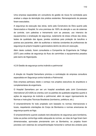 110
Uma empresa especialista em consultoria de gestão de riscos foi contratada para
analisar a etapa da demolição dos prédios existentes. Remanejamento de pessoas
foram executados.
A segurança da execução das obras, tanto pela Construtora da Obra quanto pela
Gerenciadora e Hospital, foi uma premissa de 100% de atenção e uso de sistemas
de controle, com palestras e treinamento com as pessoas, uso intensivo de
equipamentos e sinalização de segurança, isolamento de áreas críticas das obras,
testes de qualidade das águas, janelas acústicas para proteção de barulhos e
poeiras aos pacientes, além de auditorias e vistorias constantes de profissionais de
segurança do próprio hospital e gerenciadora dentro da obra em execução.
Além deste cuidado, foram consultados a Companhia de Engenharia de Tráfego
(CET) para análise de segurança do fluxo de caminhões e equipamentos pesados
pelo bairro de Higienópolis.
4.2.6 Gestão de segurança contra incêndio e patrimonial
A direção do Hospital Samaritano priorizou a contratação de empresa consultora
especialista em Segurança contra Incêndio e Patrimonial.
Esta empresa participou deste o começo nos projetos executivos de arquitetura e
complementares de engenharia.
O Hospital Samaritano por ser um hospital acreditado pela Joint Commission
International (JCI-USA) se orientou com os padrões de qualidade exigentes quanto à
ações de segurança de incêndio e patrimonial, além de seguir rigorosamente às
Normas e Instruções Técnicas Brasileiras (bombeiros, prefeitura, etc.)
O empreendimento foi todo projetado com baseado ns normas internacionais e
locais, respeitando orientações do Corpo de Bombeiros e normas americanas de
segurança quanto ao fogo.
O empreendimento quando acabado terá elevadores de segurança para bombeiros,
todas as portas contra-fogo estão adequada às normas, as rotas de fuga foram bem
dimensionadas, aprovadas previamente com os Bombeiros, os projetos foram
previstos com sistemas de compartimentação horizontal e vertical dos andares para
 