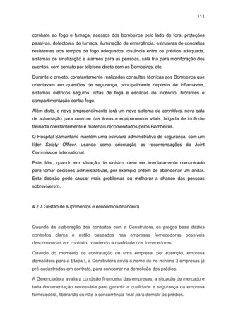 111
combate ao fogo e fumaça, acessos dos bombeiros pelo lado de fora, proteções
passivas, detectores de fumaça, iluminação de emergência, estruturas de concretos
resistentes aos tempos de fogo adequados, distância entre os prédios adequada,
sistemas de sinalização e alarmes para as pessoas, sala fria para monitoração dos
eventos, com contato por telefone direto com os Bombeiros, etc.
Durante o projeto, constantemente realizadas consultas técnicas aos Bombeiros que
orientavam em questões de segurança, principalmente depósito de inflamáveis,
sistemas elétricos seguros, rotas de fuga e escadas de incêndio, hidrantes e
compartimentação contra fogo.
Além disto, o novo empreendimento terá um novo sistema de sprinklers, nova sala
de automação para controle das áreas e equipamentos vitais, brigada de incêndio
treinada constantemente e materiais recomendados pelos Bombeiros.
O Hospital Samaritano mantém uma estrutura administrativa de segurança, com um
líder Safety Officer, usando como orientação as recomendações da Joint
Commission International.
Este líder, quando em situação de sinistro, deve ser imediatamente comunicado
para tomar decisões administrativas, por exemplo ordem de abandonar um andar.
Esta decisão pode causar mais problemas ou melhorar a chance das pessoas
sobreviverem.
4.2.7 Gestão de suprimentos e econômico-financeira
Quando da elaboração dos contratos com a Construtora, os preços base destes
contratos claros e estão baseados nas empresas fornecedoras possíveis
descriminadas em contrato, mantendo a qualidade dos fornecedores.
Quando do momento de contratação de uma empresa, por exemplo, empresa
demolidora para a Etapa I, a Construtora envia o nome de no mínimo 3 empresas já
pré-cadastradas em contrato, para concorrer na demolição dos prédios.
A Gerenciadora avalia a condição financeira das empresas, a situação de mercado e
toda documentação necessária para garantir a qualidade e segurança da empresa
fornecedora, liberando ou não a concorrência final para demolir os prédios.
 