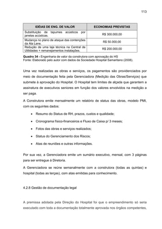 113
IDÉIAS DE ENG. DE VALOR ECONOMIAS PREVISTAS
Substituição de tapumes acústicos por
janelas acústicas. R$ 300.000,00
Mudança no plano de ataque das contenções
da Ala Lane.
R$ 50.000,00
Redução de uma laje técnica na Central de
Utilidades + remanejamentos instalações.
R$ 200.000,00
Quadro 34 - Engenharia de valor da construtora com aprovação do HS
Fonte: Elaborado pelo autor com dados da Sociedade Hospital Samaritano (2008).
Uma vez realizadas as obras e serviços, os pagamentos são providenciados por
meio de documentação feita pela Gerenciadora (Medição das Obras/Serviços) que
submete à aprovação do Hospital. O Hospital tem limites de alçada que garantem a
assinatura de executivos seniores em função dos valores envolvidos na medição a
ser paga.
A Construtora emite mensalmente um relatório de status das obras, modelo PMI,
com os seguintes dados:
• Resumo do Status de RH, prazos, custos e qualidade;
• Cronograma físico-financeiros e Fluxo de Caixa p/ 3 meses;
• Fotos das obras e serviços realizados;
• Status do Gerenciamento dos Riscos;
• Atas de reuniões e outras informações.
Por sua vez, a Gerenciadora emite um sumário executivo, mensal, com 3 páginas
para ser entregue à Diretoria.
A Gerenciadora se reúne semanalmente com a construtora (todas as quintas) e
hospital (todas as terças), com atas emitidas para conhecimento.
4.2.8 Gestão de documentação legal
A premissa adotada pela Direção do Hospital foi que o empreendimento só seria
executado com toda a documentação totalmente aprovada nos órgãos competentes,
 