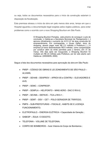 114
ou seja, todos os documentos necessários para o inicio da construção estariam à
disposição da fiscalização.
Esta premissa atrasou o início da obra em pelo menos dois anos, tempo em que o
Hospital aguardou a documentação legal exigidas pelos órgãos públicos, para evitar
problemas como o ocorrido com o novo Shopping Bourbon em São Paulo.
O Shopping Bourbon Pompéia, .está próximo de conseguir o auto de
conclusão, o Habite-se a Secretaria Municipal de Planejamento [...]
aprovou oficialmente o aumento de 4.013 m² de área construída do
empreendimento. Em contrapartida, o Grupo Zaffari, dono do
shopping, deverá pagar mais R$ 2,3 milhões à Prefeitura [...] A
empresa já havia desembolsado R$ 6 milhões, como compensação
por construir além do limite permitido para o terreno...Em 31 de
março, três dias após ser inaugurado, o Shopping Bourbon foi
multado em R$ 23 milhões pela Prefeitura, por ter sido aberto sem
Habite-se. (GRANDIN, 2008).
Segue a lista dos documentos necessários para aprovação da obra em São Paulo:
• PMSP – CÓDIGO DE OBRAS E LEI ZONEAMENTO DE SÃO PAULO –
ALVARÁ;
• PMSP – SEHAB – DEAPROV – APROV-05 e CONTRU – ELEVADORES E
AVS;
• PMSP – SEMC – CONPRESP;
• PMSP – SEMPLA – HELIPONTO – MINS AERO - DAC E RIVI-2;
• PMSP – SEVMA – DEPAVE – TCA e RIVI-1 ;
• PMSP – SEMT – DSV – CET – POLO GERADOR DE TRÁFEGO;
• PMPS – SUB-PREFEITURAS – FISCALIZ., HABITE-SE E LICENÇA
FUNCIONAMENTO;
• ELETROPAULO – ENERGIA ELÉTRICA + Capacidade de Geração ;
• SABESP – ÁGUA E ESGOTO;
• TELEFONIA – VOLUME DE TELEFONIA;
• CORPO DE BOMBEIROS – Auto Vistoria do Corpo de Bombeiros ;
 