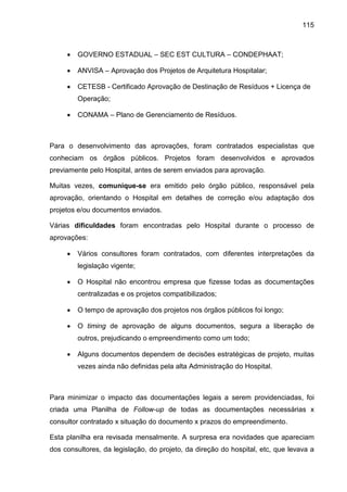 115
• GOVERNO ESTADUAL – SEC EST CULTURA – CONDEPHAAT;
• ANVISA – Aprovação dos Projetos de Arquitetura Hospitalar;
• CETESB - Certificado Aprovação de Destinação de Resíduos + Licença de
Operação;
• CONAMA – Plano de Gerenciamento de Resíduos.
Para o desenvolvimento das aprovações, foram contratados especialistas que
conheciam os órgãos públicos. Projetos foram desenvolvidos e aprovados
previamente pelo Hospital, antes de serem enviados para aprovação.
Muitas vezes, comunique-se era emitido pelo órgão público, responsável pela
aprovação, orientando o Hospital em detalhes de correção e/ou adaptação dos
projetos e/ou documentos enviados.
Várias dificuldades foram encontradas pelo Hospital durante o processo de
aprovações:
• Vários consultores foram contratados, com diferentes interpretações da
legislação vigente;
• O Hospital não encontrou empresa que fizesse todas as documentações
centralizadas e os projetos compatibilizados;
• O tempo de aprovação dos projetos nos órgãos públicos foi longo;
• O timing de aprovação de alguns documentos, segura a liberação de
outros, prejudicando o empreendimento como um todo;
• Alguns documentos dependem de decisões estratégicas de projeto, muitas
vezes ainda não definidas pela alta Administração do Hospital.
Para minimizar o impacto das documentações legais a serem providenciadas, foi
criada uma Planilha de Follow-up de todas as documentações necessárias x
consultor contratado x situação do documento x prazos do empreendimento.
Esta planilha era revisada mensalmente. A surpresa era novidades que apareciam
dos consultores, da legislação, do projeto, da direção do hospital, etc, que levava a
 