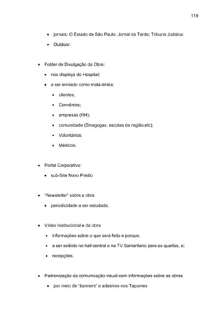 118
• jornais: O Estado de São Paulo; Jornal da Tarde; Tribuna Judaica;
• Outdoor.
• Folder de Divulgação da Obra:
• nos displays do Hospital;
• a ser enviado como mala-direta:
• clientes;
• Convênios;
• empresas (RH);
• comunidade (Sinagogas, escolas da região,etc);
• Voluntários;
• Médicos.
• Portal Corporativo:
• sub-Site Novo Prédio
• “Newsletter” sobre a obra
• periodicidade a ser estudada.
• Vídeo Institucional e da obra
• informações sobre o que será feito e porque;
• a ser exibido no hall central e na TV Samaritano para os quartos, e;
• recepções.
• Padronização da comunicação visual com informações sobre as obras
• por meio de “banners” e adesivos nos Tapumes
 