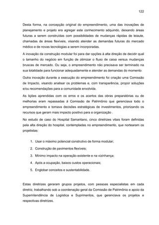 122
Desta forma, na concepção original do empreendimento, uma das inovações de
planejamento e projeto era agregar este conhecimento adquirido, deixando áreas
futuras a serem construídas com possibilidades de mudanças rápidas de leiaute,
chamadas de áreas flexíveis, visando atender as demandas futuras do mercado
médico e de novas tecnologias a serem incorporadas.
A inovação da construção modular foi para dar opções à alta direção de decidir qual
o tamanho do negócio em função de otimizar o fluxo de caixa versus mudanças
bruscas de mercado. Ou seja, o empreendimento não precisava ser terminado na
sua totalidade para funcionar adequadamente e atender as demandas do momento
Outra inovação durante a execução do empreendimento foi criação uma Comissão
de Impacto, visando analisar os problemas e, com transparência, propor soluções
e/ou recomendações para a comunidade envolvida.
As lições aprendidas com os erros e os acertos das obras preparatórias ou de
melhorias eram repassadas à Comissão de Patrimônio que gerenciava todo o
empreendimento e tomava decisões estratégicas de investimentos, priorizando os
recursos que geram mais impacto positivo para a organização .
No estudo de caso do Hospital Samaritano, cinco diretrizes vitais foram definidas
pela alta direção do hospital, contempladas no empreendimento, que nortearam os
projetistas:
1. Usar o máximo potencial construtivo de forma modular;
2. Construção de pavimentos flexíveis;
3. Mínimo impacto na operação existente e na vizinhança;
4. Após a ocupação, baixos custos operacionais;
5. Englobar conceitos e sustentabilidade.
Estas diretrizes geraram grupos projetos, com pessoas especialistas em cada
diretriz, trabalhando sob a coordenação geral da Comissão de Patrimônio e apoio da
Superintendência de Logística e Suprimentos, que gerenciava os projetos e
respectivas diretrizes.
 