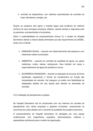 125
3. controles de desperdícios, com sistemas automatizados de controles de
luzes, elevadores, energias, etc.
Quanto ao programa seis sigma o hospital segue esta tendência de melhoria
contínua de seus principais processos médicos, visando sempre a segurança para
os pacientes, acompanhantes e funcionários.
Sobre a sustentabilidade do empreendimento (Anexo C), o projeto do Hospital
Samaritano atende a maioria destas dimensões que são requerimentos da USGBC,
ainda novo no Brasil:
• DIMENSÃO SOCIAL – atuando com desenvolvimento das pessoas e com
tratamento médico humanizado;
• AMBIENTAL – atuando em controles de qualidade de águas, luz, gases
medicinais, ruídos, odores, resíduos,etc. Atua também em reuso e
reaproveitamento de águas de lavatórios e chuva.
• ECONÔMICO-FINANCEIRA – atuando na aplicação de recursos de forma
equilibrada, respeitando o “timing” de investimentos em função das
necessidades de mercado. Vai inaugurar um prédio com flexibilidade de
adaptações rápidas em seu leiaute para atender as demandas de
mercado.
4.3.2 Validação de planejamento e projetos
No Hospital Samaritano isto foi comprovado com uso intensivo de reuniões de
planejamento com várias empresas e gestores envolvidos, comprovando as
economias de custos obtidas com o aumento da qualidade dos projetos executivos.
O empreendimento do Hospital Samaritano foi planejado por uma equipe
multifuncional, com engenheiros, arquitetos, administradores, médicos e
especialistas contribuindo para o melhor da organização.
 