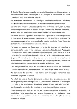126
O Hospital Samaritano se enquadra nas características de um projeto complexo e o
empreendimento nesta classificação e foi planejado e coordenado de forma
colaborativa entre os projetistas e usuários.
Foi trabalhada intensamente as simulações econômico-financeiras, investindo
aproximadamente 1 ano nestes estudos de planejamento do empreendimento.
De certa forma foi usado uma adaptação do mapa político do projeto, com reuniões
específicas para cada tipo de público, variado a intensidade do conteúdo técnico,
visando obter dos presentes a melhor colaboração para o momento do projeto.
Exemplos: Reuniões específicas com os médicos explicando os fluxos dos pacientes
e medicamentos, versus reuniões específicas com os engenheiros explicando os
acessos aos equipamentos para manutenção, e assim por diante. Foram 4 anos de
planejamento para depois ser executado os projetos.
No caso em estudo do Samaritano, a forma de organizar as decisões e
comunicações foi eficaz, devido à estrutura organizacional estabelecida. As equipes
que trabalharam no empreendimento são diferentes mesmo, da coordenação técnica
de projeto (arquitetura/engenharia/administração) e do gerenciamento de projeto
(engenharia/administração), porém, se reportam a um único executivo, o
Superintendente de Logística e Suprimentos, que se reporta para uma Comissão de
Patrimônio estatutária, que se reporta por sua vez à Diretoria (Board).
Uma das premissas de projeto foi a idealização do novo edifício do Samaritano
quanto a produtividade do empreendimento. Foi projetado pensando nesta premissa.
No Samaritano foi executado desta forma, com integrações constantes dos
envolvidos, projetistas e usuários.
No estudo de caso, o Hospital Samaritano contratou duas grandes empresas de
construção civil para fazer engenharia de valor, em dois momentos da elaboração
dos projetos. Isto foi executado desta forma para otimizar as economias possíveis,
com integrações constantes das construtoras envolvidas, projetistas e usuários.
No primeiro momento, durante a elaboração dos projetos executivos de arquitetura e
instalações, uma construtora de renome internacional foi contratada para
acompanhar os projetistas nas reuniões semanais de coordenação e efetuar
engenharia de valor.
 