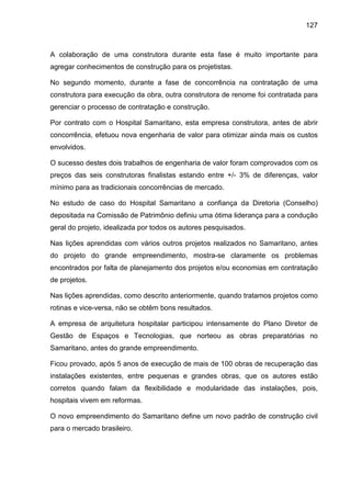 127
A colaboração de uma construtora durante esta fase é muito importante para
agregar conhecimentos de construção para os projetistas.
No segundo momento, durante a fase de concorrência na contratação de uma
construtora para execução da obra, outra construtora de renome foi contratada para
gerenciar o processo de contratação e construção.
Por contrato com o Hospital Samaritano, esta empresa construtora, antes de abrir
concorrência, efetuou nova engenharia de valor para otimizar ainda mais os custos
envolvidos.
O sucesso destes dois trabalhos de engenharia de valor foram comprovados com os
preços das seis construtoras finalistas estando entre +/- 3% de diferenças, valor
mínimo para as tradicionais concorrências de mercado.
No estudo de caso do Hospital Samaritano a confiança da Diretoria (Conselho)
depositada na Comissão de Patrimônio definiu uma ótima liderança para a condução
geral do projeto, idealizada por todos os autores pesquisados.
Nas lições aprendidas com vários outros projetos realizados no Samaritano, antes
do projeto do grande empreendimento, mostra-se claramente os problemas
encontrados por falta de planejamento dos projetos e/ou economias em contratação
de projetos.
Nas lições aprendidas, como descrito anteriormente, quando tratamos projetos como
rotinas e vice-versa, não se obtêm bons resultados.
A empresa de arquitetura hospitalar participou intensamente do Plano Diretor de
Gestão de Espaços e Tecnologias, que norteou as obras preparatórias no
Samaritano, antes do grande empreendimento.
Ficou provado, após 5 anos de execução de mais de 100 obras de recuperação das
instalações existentes, entre pequenas e grandes obras, que os autores estão
corretos quando falam da flexibilidade e modularidade das instalações, pois,
hospitais vivem em reformas.
O novo empreendimento do Samaritano define um novo padrão de construção civil
para o mercado brasileiro.
 