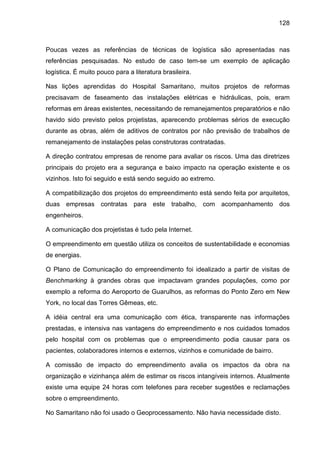 128
Poucas vezes as referências de técnicas de logística são apresentadas nas
referências pesquisadas. No estudo de caso tem-se um exemplo de aplicação
logística. É muito pouco para a literatura brasileira.
Nas lições aprendidas do Hospital Samaritano, muitos projetos de reformas
precisavam de faseamento das instalações elétricas e hidráulicas, pois, eram
reformas em áreas existentes, necessitando de remanejamentos preparatórios e não
havido sido previsto pelos projetistas, aparecendo problemas sérios de execução
durante as obras, além de aditivos de contratos por não previsão de trabalhos de
remanejamento de instalações pelas construtoras contratadas.
A direção contratou empresas de renome para avaliar os riscos. Uma das diretrizes
principais do projeto era a segurança e baixo impacto na operação existente e os
vizinhos. Isto foi seguido e está sendo seguido ao extremo.
A compatibilização dos projetos do empreendimento está sendo feita por arquitetos,
duas empresas contratas para este trabalho, com acompanhamento dos
engenheiros.
A comunicação dos projetistas é tudo pela Internet.
O empreendimento em questão utiliza os conceitos de sustentabilidade e economias
de energias.
O Plano de Comunicação do empreendimento foi idealizado a partir de visitas de
Benchmarking à grandes obras que impactavam grandes populações, como por
exemplo a reforma do Aeroporto de Guarulhos, as reformas do Ponto Zero em New
York, no local das Torres Gêmeas, etc.
A idéia central era uma comunicação com ética, transparente nas informações
prestadas, e intensiva nas vantagens do empreendimento e nos cuidados tomados
pelo hospital com os problemas que o empreendimento podia causar para os
pacientes, colaboradores internos e externos, vizinhos e comunidade de bairro.
A comissão de impacto do empreendimento avalia os impactos da obra na
organização e vizinhança além de estimar os riscos intangíveis internos. Atualmente
existe uma equipe 24 horas com telefones para receber sugestões e reclamações
sobre o empreendimento.
No Samaritano não foi usado o Geoprocessamento. Não havia necessidade disto.
 