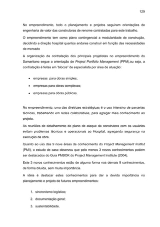 129
No empreendimento, todo o planejamento e projetos seguiram orientações de
engenharia de valor das construtoras de renome contratadas para este trabalho.
O empreendimento tem como plano contingencial a modularidade de construção,
decidindo a direção hospital quantos andares construir em função das necessidades
de mercado
A organização da contratação dos principais projetistas no empreendimento do
Samaritano segue a orientação de Project Portfolio Management (PPM),ou seja, a
contratação é feitas em ‘blocos” de especialista por área de atuação:
• empresas para obras simples;
• empresas para obras complexas;
• empresas para obras públicas.
No empreendimento, uma das diretrizes estratégicas é o uso intensivo de parcerias
técnicas, trabalhando em redes colaborativas, para agregar mais conhecimento ao
projeto.
As reuniões de detalhamento do plano de ataque da construtora com os usuários
evitam problemas técnicos e operacionais ao Hospital, agregando segurança na
execução da obra.
Quanto ao uso das 9 nove áreas de conhecimento do Project Management Institut
(PMI), o estudo de caso observou que pelo menos 3 novos conhecimentos podem
ser destacados do Guia PMBOK do Project Management Institute (2004).
Este 3 novos conhecimentos estão de alguma forma nos demais 9 conhecimentos,
de forma diluída, sem muita importância.
A idéia é destacar estes conhecimentos para dar a devida importância no
planejamento e projeto de futuros empreendimentos:
1. sincronismo logístico;
2. documentação geral;
3. sustentabilidade.
 