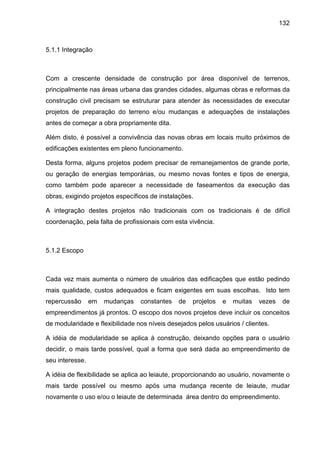 132
5.1.1 Integração
Com a crescente densidade de construção por área disponível de terrenos,
principalmente nas áreas urbana das grandes cidades, algumas obras e reformas da
construção civil precisam se estruturar para atender às necessidades de executar
projetos de preparação do terreno e/ou mudanças e adequações de instalações
antes de começar a obra propriamente dita.
Além disto, é possível a convivência das novas obras em locais muito próximos de
edificações existentes em pleno funcionamento.
Desta forma, alguns projetos podem precisar de remanejamentos de grande porte,
ou geração de energias temporárias, ou mesmo novas fontes e tipos de energia,
como também pode aparecer a necessidade de faseamentos da execução das
obras, exigindo projetos específicos de instalações.
A integração destes projetos não tradicionais com os tradicionais é de difícil
coordenação, pela falta de profissionais com esta vivência.
5.1.2 Escopo
Cada vez mais aumenta o número de usuários das edificações que estão pedindo
mais qualidade, custos adequados e ficam exigentes em suas escolhas. Isto tem
repercussão em mudanças constantes de projetos e muitas vezes de
empreendimentos já prontos. O escopo dos novos projetos deve incluir os conceitos
de modularidade e flexibilidade nos níveis desejados pelos usuários / clientes.
A idéia de modularidade se aplica à construção, deixando opções para o usuário
decidir, o mais tarde possível, qual a forma que será dada ao empreendimento de
seu interesse.
A idéia de flexibilidade se aplica ao leiaute, proporcionando ao usuário, novamente o
mais tarde possível ou mesmo após uma mudança recente de leiaute, mudar
novamente o uso e/ou o leiaute de determinada área dentro do empreendimento.
 