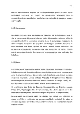 134
descrita contratualmente e devem ser fixadas penalidades quando da perda de um
profissional importante ao projeto. O compromisso emocional com o
empreendimento em questão tem papel chave na motivação da equipe de obras e
coordenação.
5.1.7 Comunicação
Um plano corporativo deve ser elaborado e conduzido por profissionais do ramo. É
vital a comunicação ética para todas as partes interessadas, antes do início do
empreendimento. Deve ser mantido um canal aberto de comunicação no decorrer da
obra, bem como dar retornos das sugestões e reclamações envolvidas. Recursos de
mídia impressa, TVs, slides, quadros de avisos, Internet, vídeos ilustrativos, são
recursos de comunicação de grande valia para formadores de opinião positiva
quanto ao empreendimento. Deve-se prever verba substancial para realização dos
trabalhos.
5.1.8 Riscos
A contratação de especialistas durante a fase de projetos e durante a construção,
trabalhando em rede de colaboração com os projetistas, engenheiros e coordenação
geral do empreendimento, é de um valor muito Importante para diminuir os riscos
envolvidos no projeto. Laudos emitidos, Anotação de Responsabilidade Técnicas
recolhidas (ARTs), Relatórios de Riscos (Análise Preliminar de Perigos – APP), etc. ,
dão segurança à organização que está à frente do empreendimento.
O envolvimento dos Órgão do Governo, Concessionárias de Energia e Águas,
Policia Civil, Organizações Não Governamentais, etc. , todas devem saber dos
riscos envolvidos no projeto e recomendar ações mitigatórias ao empreendedor.
Deve-se exigir evidências de todos os trabalhos para mitigar e/ou minimizar os
riscos envolvidos e exigências de co-responsabilidade contratual de todas as
empresas e pessoas envolvidas, inclusive no treinamento dos usuários / clientes em
caso de sinistros.
 