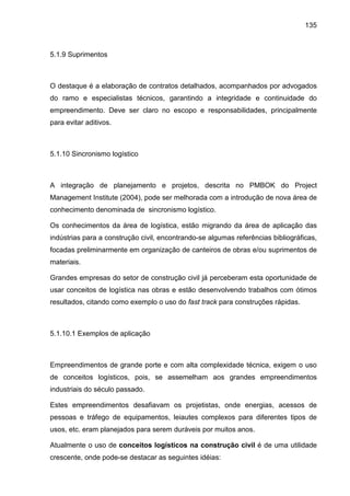 135
5.1.9 Suprimentos
O destaque é a elaboração de contratos detalhados, acompanhados por advogados
do ramo e especialistas técnicos, garantindo a integridade e continuidade do
empreendimento. Deve ser claro no escopo e responsabilidades, principalmente
para evitar aditivos.
5.1.10 Sincronismo logístico
A integração de planejamento e projetos, descrita no PMBOK do Project
Management Institute (2004), pode ser melhorada com a introdução de nova área de
conhecimento denominada de sincronismo logístico.
Os conhecimentos da área de logística, estão migrando da área de aplicação das
indústrias para a construção civil, encontrando-se algumas referências bibliográficas,
focadas preliminarmente em organização de canteiros de obras e/ou suprimentos de
materiais.
Grandes empresas do setor de construção civil já perceberam esta oportunidade de
usar conceitos de logística nas obras e estão desenvolvendo trabalhos com ótimos
resultados, citando como exemplo o uso do fast track para construções rápidas.
5.1.10.1 Exemplos de aplicação
Empreendimentos de grande porte e com alta complexidade técnica, exigem o uso
de conceitos logísticos, pois, se assemelham aos grandes empreendimentos
industriais do século passado.
Estes empreendimentos desafiavam os projetistas, onde energias, acessos de
pessoas e tráfego de equipamentos, leiautes complexos para diferentes tipos de
usos, etc. eram planejados para serem duráveis por muitos anos.
Atualmente o uso de conceitos logísticos na construção civil é de uma utilidade
crescente, onde pode-se destacar as seguintes idéias:
 