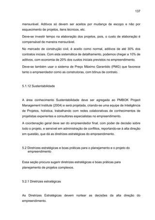 137
mensurável. Aditivos só devem ser aceitos por mudança de escopo e não por
esquecimento de projetos, itens técnicos, etc.
Deve-se investir tempo na elaboração dos projetos, pois, o custo de elaboração é
compensável de maneira mensurável.
No mercado de construção civil, é aceito como normal, aditivos de até 30% dos
contratos iniciais. Com esta sistemática de detalhamento, podemos chegar a 10% de
aditivos, com economia de 20% dos custos iniciais previstos no empreendimento.
Deve-se também usar o sistema de Preço Máximo Garantido (PMG) que favorece
tanto o empreendedor como as construtoras, com bônus de contrato.
5.1.12 Sustentabilidade
A área conhecimento Sustentabilidade deve ser agregada ao PMBOK Project
Management Institute (2004) e será projetada, criando-se uma equipe de Inteligência
de Projetos, holística, trabalhando com redes colaborativas de conhecimentos de
projetistas experientes e consultores especialistas no empreendimento.
A coordenação geral deve ser do empreendedor final, com poder de decisão sobre
todo o projeto, e sensível em administração de conflitos, reportando-se à alta direção
em questão, que dá as diretrizes estratégicas do empreendimento.
5.2 Diretrizes estratégicas e boas práticas para o planejamento e o projeto do
empreendimento
Essa seção procura sugerir diretrizes estratégicas e boas práticas para
planejamento de projetos complexos.
5.2.1 Diretrizes estratégicas
As Diretrizes Estratégicas devem nortear as decisões da alta direção do
empreendimento.
 