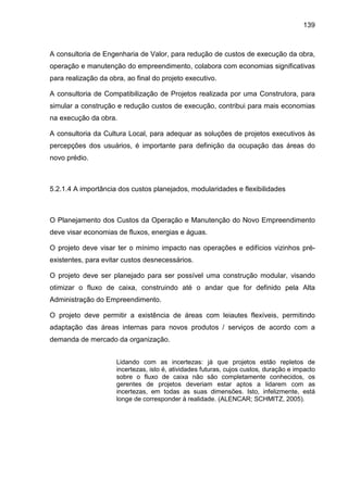 139
A consultoria de Engenharia de Valor, para redução de custos de execução da obra,
operação e manutenção do empreendimento, colabora com economias significativas
para realização da obra, ao final do projeto executivo.
A consultoria de Compatibilização de Projetos realizada por uma Construtora, para
simular a construção e redução custos de execução, contribui para mais economias
na execução da obra.
A consultoria da Cultura Local, para adequar as soluções de projetos executivos às
percepções dos usuários, é importante para definição da ocupação das áreas do
novo prédio.
5.2.1.4 A importância dos custos planejados, modularidades e flexibilidades
O Planejamento dos Custos da Operação e Manutenção do Novo Empreendimento
deve visar economias de fluxos, energias e águas.
O projeto deve visar ter o mínimo impacto nas operações e edifícios vizinhos pré-
existentes, para evitar custos desnecessários.
O projeto deve ser planejado para ser possível uma construção modular, visando
otimizar o fluxo de caixa, construindo até o andar que for definido pela Alta
Administração do Empreendimento.
O projeto deve permitir a existência de áreas com leiautes flexíveis, permitindo
adaptação das áreas internas para novos produtos / serviços de acordo com a
demanda de mercado da organização.
Lidando com as incertezas: já que projetos estão repletos de
incertezas, isto é, atividades futuras, cujos custos, duração e impacto
sobre o fluxo de caixa não são completamente conhecidos, os
gerentes de projetos deveriam estar aptos a lidarem com as
incertezas, em todas as suas dimensões. Isto, infelizmente, está
longe de corresponder à realidade. (ALENCAR; SCHMITZ, 2005).
 