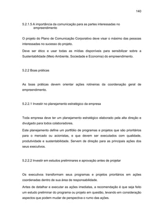 140
5.2.1.5 A importância da comunicação para as partes interessadas no
empreendimento
O projeto do Plano de Comunicação Corporativo deve visar o máximo das pessoas
interessadas no sucesso do projeto.
Deve ser ético e usar todas as mídias disponíveis para sensibilizar sobre a
Sustentabilidade (Meio Ambiente, Sociedade e Economia) do empreendimento.
5.2.2 Boas práticas
As boas práticas devem orientar ações rotineiras da coordenação geral de
empreendimento.
5.2.2.1 Investir no planejamento estratégico da empresa
Toda empresa deve ter um planejamento estratégico elaborado pela alta direção e
divulgado para todos colaboradores.
Este planejamento define um portfólio de programas e projetos que são prioritários
para o mercado ou acionistas, e que devem ser executados com qualidade,
produtividade e sustentabilidade. Servem de direção para as principais ações dos
seus executivos.
5.2.2.2 Investir em estudos preliminares e aprovação antes de projetar
Os executivos transformam seus programas e projetos prioritários em ações
coordenadas dentro de sua área de responsabilidade.
Antes de detalhar e executar as ações imediatas, a recomendação é que seja feito
um estudo preliminar do programa ou projeto em questão, levando em consideração
aspectos que podem mudar de perspectiva o rumo das ações.
 