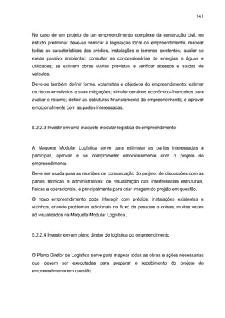 141
No caso de um projeto de um empreendimento complexo da construção civil, no
estudo preliminar deve-se verificar a legislação local do empreendimento; mapear
todas as características dos prédios, instalações e terrenos existentes; avaliar se
existe passivo ambiental; consultar as concessionárias de energias e águas e
utilidades; se existem obras viárias previstas e verificar acessos e saídas de
veículos.
Deve-se também definir forma, volumetria e objetivos do empreendimento; estimar
os riscos envolvidos e suas mitigações; simular cenários econômico-financeiros para
avaliar o retorno; definir as estruturas financiamento do empreendimento; e aprovar
emocionalmente com as partes interessadas.
5.2.2.3 Investir em uma maquete modular logística do empreendimento
A Maquete Modular Logística serve para estimular as partes interessadas a
participar, aprovar e se comprometer emocionalmente com o projeto do
empreendimento.
Deve ser usada para as reuniões de comunicação do projeto; de discussões com as
partes técnicas e administrativas; de visualização das interferências estruturais,
físicas e operacionais, e principalmente para criar imagem do projeto em questão.
O novo empreendimento pode interagir com prédios, instalações existentes e
vizinhos, criando problemas adicionais no fluxo de pessoas e coisas, muitas vezes
só visualizados na Maquete Modular Logística.
5.2.2.4 Investir em um plano diretor de logística do empreendimento
O Plano Diretor de Logística serve para mapear todas as obras e ações necessárias
que devem ser executadas para preparar o recebimento do projeto do
empreendimento em questão.
 