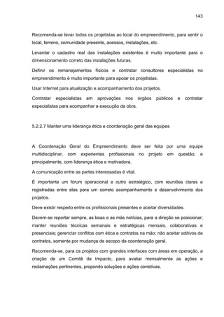 143
Recomenda-se levar todos os projetistas ao local do empreendimento, para sentir o
local, terreno, comunidade presente, acessos, instalações, etc.
Levantar o cadastro real das instalações existentes é muito importante para o
dimensionamento correto das instalações futuras.
Definir os remanejamentos físicos e contratar consultores especialistas no
empreendimento é muito importante para apoiar os projetistas.
Usar Internet para atualização e acompanhamento dos projetos.
Contratar especialistas em aprovações nos órgãos públicos e contratar
especialistas para acompanhar a execução da obra.
5.2.2.7 Manter uma liderança ética e coordenação geral das equipes
A Coordenação Geral do Empreendimento deve ser feita por uma equipe
multidisciplinar, com experientes profissionais no projeto em questão, e
principalmente, com liderança ética e motivadora.
A comunicação entre as partes interessadas é vital.
É importante um fórum operacional e outro estratégico, com reuniões claras e
registradas entre elas para um correto acompanhamento e desenvolvimento dos
projetos.
Deve existir respeito entre os profissionais presentes e aceitar diversidades.
Devem-se reportar sempre, as boas e as más notícias, para a direção se posicionar;
manter reuniões técnicas semanais e estratégicas mensais, colaborativas e
presenciais; gerenciar conflitos com ética e contratos na mão; não aceitar aditivos de
contratos, somente por mudança de escopo da coordenação geral.
Recomenda-se, para os projetos com grandes interfaces com áreas em operação, a
criação de um Comitê de Impacto, para avaliar mensalmente as ações e
reclamações pertinentes, propondo soluções e ações corretivas.
 