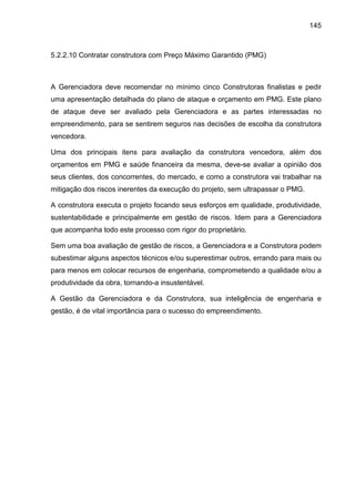 145
5.2.2.10 Contratar construtora com Preço Máximo Garantido (PMG)
A Gerenciadora deve recomendar no mínimo cinco Construtoras finalistas e pedir
uma apresentação detalhada do plano de ataque e orçamento em PMG. Este plano
de ataque deve ser avaliado pela Gerenciadora e as partes interessadas no
empreendimento, para se sentirem seguros nas decisões de escolha da construtora
vencedora.
Uma dos principais itens para avaliação da construtora vencedora, além dos
orçamentos em PMG e saúde financeira da mesma, deve-se avaliar a opinião dos
seus clientes, dos concorrentes, do mercado, e como a construtora vai trabalhar na
mitigação dos riscos inerentes da execução do projeto, sem ultrapassar o PMG.
A construtora executa o projeto focando seus esforços em qualidade, produtividade,
sustentabilidade e principalmente em gestão de riscos. Idem para a Gerenciadora
que acompanha todo este processo com rigor do proprietário.
Sem uma boa avaliação de gestão de riscos, a Gerenciadora e a Construtora podem
subestimar alguns aspectos técnicos e/ou superestimar outros, errando para mais ou
para menos em colocar recursos de engenharia, comprometendo a qualidade e/ou a
produtividade da obra, tornando-a insustentável.
A Gestão da Gerenciadora e da Construtora, sua inteligência de engenharia e
gestão, é de vital importância para o sucesso do empreendimento.
 
