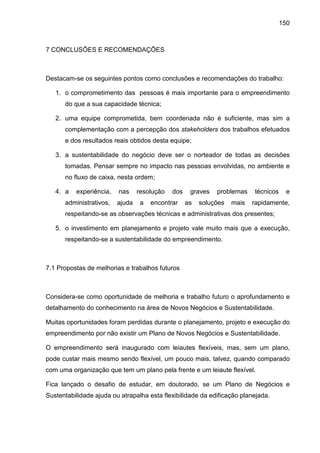 150
7 CONCLUSÕES E RECOMENDAÇÕES
Destacam-se os seguintes pontos como conclusões e recomendações do trabalho:
1. o comprometimento das pessoas é mais importante para o empreendimento
do que a sua capacidade técnica;
2. uma equipe comprometida, bem coordenada não é suficiente, mas sim a
complementação com a percepção dos stakeholders dos trabalhos efetuados
e dos resultados reais obtidos desta equipe;
3. a sustentabilidade do negócio deve ser o norteador de todas as decisões
tomadas. Pensar sempre no impacto nas pessoas envolvidas, no ambiente e
no fluxo de caixa, nesta ordem;
4. a experiência, nas resolução dos graves problemas técnicos e
administrativos, ajuda a encontrar as soluções mais rapidamente,
respeitando-se as observações técnicas e administrativas dos presentes;
5. o investimento em planejamento e projeto vale muito mais que a execução,
respeitando-se a sustentabilidade do empreendimento.
7.1 Propostas de melhorias e trabalhos futuros
Considera-se como oportunidade de melhoria e trabalho futuro o aprofundamento e
detalhamento do conhecimento na área de Novos Negócios e Sustentabilidade.
Muitas oportunidades foram perdidas durante o planejamento, projeto e execução do
empreendimento por não existir um Plano de Novos Negócios e Sustentabilidade.
O empreendimento será inaugurado com leiautes flexíveis, mas, sem um plano,
pode custar mais mesmo sendo flexível, um pouco mais, talvez, quando comparado
com uma organização que tem um plano pela frente e um leiaute flexível.
Fica lançado o desafio de estudar, em doutorado, se um Plano de Negócios e
Sustentabilidade ajuda ou atrapalha esta flexibilidade da edificação planejada.
 
