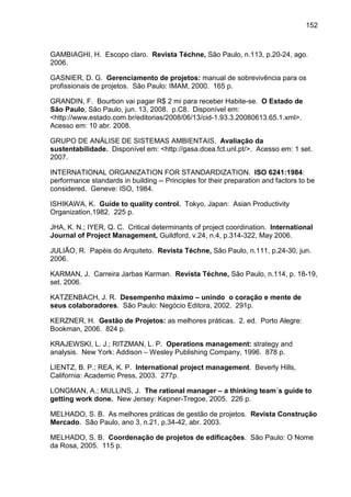 152
GAMBIAGHI, H. Escopo claro. Revista Téchne, São Paulo, n.113, p.20-24, ago.
2006.
GASNIER, D. G. Gerenciamento de projetos: manual de sobrevivência para os
profissionais de projetos. São Paulo: IMAM, 2000. 165 p.
GRANDIN, F. Bourbon vai pagar R$ 2 mi para receber Habite-se. O Estado de
São Paulo, São Paulo, jun. 13, 2008. p.C8. Disponível em:
<http://www.estado.com.br/editorias/2008/06/13/cid-1.93.3.20080613.65.1.xml>.
Acesso em: 10 abr. 2008.
GRUPO DE ANÁLISE DE SISTEMAS AMBIENTAIS. Avaliação da
sustentabilidade. Disponível em: <http://gasa.dcea.fct.unl.pt/>. Acesso em: 1 set.
2007.
INTERNATIONAL ORGANIZATION FOR STANDARDIZATION. ISO 6241:1984:
performance standards in building -- Principles for their preparation and factors to be
considered. Geneve: ISO, 1984.
ISHIKAWA, K. Guide to quality control. Tokyo, Japan: Asian Productivity
Organization,1982. 225 p.
JHA, K. N.; IYER, Q. C. Critical determinants of project coordination. International
Journal of Project Management, Guildford, v.24, n.4, p.314-322, May 2006.
JULIÃO, R. Papéis do Arquiteto. Revista Téchne, São Paulo, n.111, p.24-30, jun.
2006.
KARMAN, J. Carreira Jarbas Karman. Revista Téchne, São Paulo, n.114, p. 18-19,
set. 2006.
KATZENBACH, J. R. Desempenho máximo – unindo o coração e mente de
seus colaboradores. São Paulo: Negócio Editora, 2002. 291p.
KERZNER, H. Gestão de Projetos: as melhores práticas. 2. ed. Porto Alegre:
Bookman, 2006. 824 p.
KRAJEWSKI, L. J.; RITZMAN, L. P. Operations management: strategy and
analysis. New York: Addison – Wesley Publishing Company, 1996. 878 p.
LIENTZ, B. P.; REA, K. P. International project management. Beverly Hills,
California: Academic Press, 2003. 277p.
LONGMAN, A.; MULLINS, J. The rational manager – a thinking team´s guide to
getting work done. New Jersey: Kepner-Tregoe, 2005. 226 p.
MELHADO, S. B. As melhores práticas de gestão de projetos. Revista Construção
Mercado. São Paulo, ano 3, n.21, p.34-42, abr. 2003.
MELHADO, S. B. Coordenação de projetos de edificações. São Paulo: O Nome
da Rosa, 2005. 115 p.
 