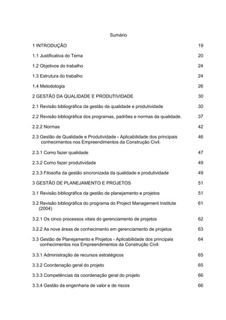Sumário
1 INTRODUÇÃO 19
1.1 Justificativa do Tema 20
1.2 Objetivos do trabalho 24
1.3 Estrutura do trabalho 24
1.4 Metodologia 26
2 GESTÃO DA QUALIDADE E PRODUTIVIDADE 30
2.1 Revisão bibliográfica da gestão da qualidade e produtividade 30
2.2 Revisão bibliográfica dos programas, padrões e normas da qualidade. 37
2.2.2 Normas 42
2.3 Gestão de Qualidade e Produtividade - Aplicabilidade dos principais
conhecimentos nos Empreendimentos da Construção Civil.
46
2.3.1 Como fazer qualidade 47
2.3.2 Como fazer produtividade 49
2.3.3 Filosofia da gestão sincronizada da qualidade e produtividade 49
3 GESTÃO DE PLANEJAMENTO E PROJETOS 51
3.1 Revisão bibliográfica da gestão de planejamento e projetos 51
3.2 Revisão bibliográfica do programa do Project Management Institute
(2004)
61
3.2.1 Os cinco processos vitais do gerenciamento de projetos 62
3.2.2 As nove áreas de conhecimento em gerenciamento de projetos 63
3.3 Gestão de Planejamento e Projetos - Aplicabilidade dos principais
conhecimentos nos Empreendimentos da Construção Civil:
64
3.3.1 Administração de recursos estratégicos 65
3.3.2 Coordenação geral do projeto 65
3.3.3 Competências da coordenação geral do projeto 66
3.3.4 Gestão da engenharia de valor e de riscos 66
 