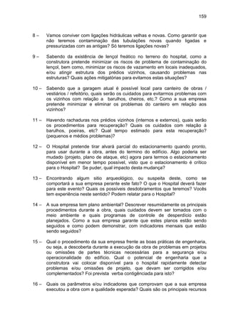 159
8 – Vamos conviver com ligações hidráulicas velhas e novas. Como garantir que
não teremos contaminação das tubulações novas quando ligadas e
pressurizadas com as antigas? Só teremos ligações novas?
9 – Sabendo da existência de lençol freático no terreno do hospital, como a
construtora pretende minimizar os riscos de problema de contaminação do
lençol, bem como, minimizar os riscos de vazamento em locais inadequados,
e/ou atingir estrutura dos prédios vizinhos, causando problemas nas
estruturas? Quais ações mitigatórias para evitamos estas situações?
10 – Sabendo que a garagem atual é possível local para canteiro de obras /
vestiários / refeitório, quais serão os cuidados para evitarmos problemas com
os vizinhos com relação a barulhos, cheiros, etc.? Como a sua empresa
pretende minimizar e eliminar os problemas do canteiro em relação aos
vizinhos?
11 – Havendo rachaduras nos prédios vizinhos (internos e externos), quais serão
os procedimentos para recuperação? Quais os cuidados com relação á
barulhos, poeiras, etc? Qual tempo estimado para esta recuperação?
(pequenos e médios problemas)?
12 – O Hospital pretende tirar alvará parcial do estacionamento quando pronto,
para usar durante a obra, antes do termino do edifício. Algo poderia ser
mudado (projeto, plano de ataque, etc) agora para termos o estacionamento
disponível em menor tempo possível, visto que o estacionamento é crítico
para o Hospital? Se puder, qual impacto desta mudança?
13 – Encontrando algum sitio arqueológico, ou suspeita deste, como se
comportará a sua empresa perante este fato? O que o Hospital deverá fazer
para este evento? Quais os possíveis desdobramentos que teremos? Vocês
tem experiência neste sentido? Podem relatar para o Hospital?
14 – A sua empresa tem plano ambiental? Descrever resumidamente os principais
procedimentos durante a obra, quais cuidados devem ser tomados com o
meio ambiente e quais programas de controle de desperdício estão
planejados. Como a sua empresa garante que estes planos estão sendo
seguidos e como podem demonstrar, com indicadores mensais que estão
sendo seguidos?
15 – Qual o procedimento da sua empresa frente as boas práticas de engenharia,
ou seja, a descoberta durante a execução da obra de problemas em projetos
ou omissões de partes técnicas necessárias para a segurança e/ou
operacionalidade do edifício. Qual o potencial de engenharia que a
construtora vai colocar disponível para o hospital rapidamente detectar
problemas e/ou omissões de projeto, que devam ser corrigidos e/ou
complementados? Foi prevista verba contigênciada para isto?
16 – Quais os parâmetros e/ou indicadores que comprovam que a sua empresa
executou a obra com a qualidade esperada? Quais são os principais recursos
 