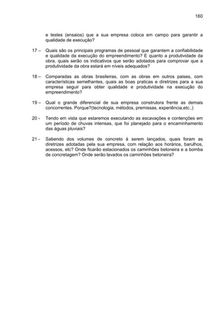 160
e testes (ensaios) que a sua empresa coloca em campo para garantir a
qualidade de execução?
17 – Quais são os principais programas de pessoal que garantem a confiabilidade
e qualidade da execução do empreendimento? E quanto a produtividade da
obra, quais serão os indicativos que serão adotados para comprovar que a
produtividade da obra estará em níveis adequados?
18 – Comparadas as obras brasileiras, com as obras em outros paises, com
características semelhantes, quais as boas praticas e diretrizes para a sua
empresa seguir para obter qualidade e produtividade na execução do
empreendimento?
19 – Qual o grande diferencial de sua empresa construtora frente as demais
concorrentes. Porque?(tecnologia, métodos, premissas, experiência,etc.,)
20 - Tendo em vista que estaremos executando as escavações e contenções em
um período de chuvas intensas, que foi planejado para o encaminhamento
das águas pluviais?
21 - Sabendo dos volumes de concreto à serem lançados, quais foram as
diretrizes adotadas pela sua empresa, com relação aos horários, barulhos,
acessos, etc? Onde ficarão estacionados os caminhões betoneira e a bomba
de concretagem? Onde serão lavados os caminhões betoneira?
 
