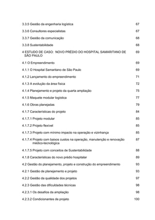 3.3.5 Gestão da engenharia logística 67
3.3.6 Consultores especialistas 67
3.3.7 Gestão da comunicação 68
3.3.8 Sustentabilidade 68
4 ESTUDO DE CASO: NOVO PRÉDIO DO HOSPITAL SAMARITANO DE
SÃO PAULO
69
4.1 O Empreendimento 69
4.1.1 O Hospital Samaritano de São Paulo 69
4.1.2 Lançamento do empreendimento 71
4.1.3 A evolução da área física 72
4.1.4 Planejamento e projeto da quarta ampliação 75
4.1.5 Maquete modular logística 77
4.1.6 Obras planejadas 79
4.1.7 Características do projeto 84
4.1.7.1 Projeto modular 85
4.1.7.2 Projeto flexível 85
4.1.7.3 Projeto com mínimo impacto na operação e vizinhança 85
4.1.7.4 Projeto com baixos custos na operação, manutenção e renovação
médico-tecnológica
87
4.1.7.5 Projeto com conceitos de Sustentabilidade 88
4.1.8 Características do novo prédio hospitalar 89
4.2 Gestão do planejamento, projeto e construção do empreendimento 93
4.2.1 Gestão de planejamento e projeto 93
4.2.2 Gestão da qualidade dos projetos 97
4.2.3 Gestão das dificuldades técnicas 98
4.2.3.1 Os desafios da ampliação 98
4.2.3.2 Condicionantes de projeto 100
 