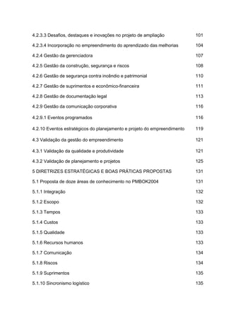 4.2.3.3 Desafios, destaques e inovações no projeto de ampliação 101
4.2.3.4 Incorporação no empreendimento do aprendizado das melhorias 104
4.2.4 Gestão da gerenciadora 107
4.2.5 Gestão da construção, segurança e riscos 108
4.2.6 Gestão de segurança contra incêndio e patrimonial 110
4.2.7 Gestão de suprimentos e econômico-financeira 111
4.2.8 Gestão de documentação legal 113
4.2.9 Gestão da comunicação corporativa 116
4.2.9.1 Eventos programados 116
4.2.10 Eventos estratégicos do planejamento e projeto do empreendimento 119
4.3 Validação da gestão do empreendimento 121
4.3.1 Validação da qualidade e produtividade 121
4.3.2 Validação de planejamento e projetos 125
5 DIRETRIZES ESTRATÉGICAS E BOAS PRÁTICAS PROPOSTAS 131
5.1 Proposta de doze áreas de conhecimento no PMBOK2004 131
5.1.1 Integração 132
5.1.2 Escopo 132
5.1.3 Tempos 133
5.1.4 Custos 133
5.1.5 Qualidade 133
5.1.6 Recursos humanos 133
5.1.7 Comunicação 134
5.1.8 Riscos 134
5.1.9 Suprimentos 135
5.1.10 Sincronismo logístico 135
 